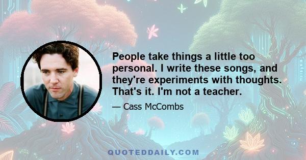 People take things a little too personal. I write these songs, and they're experiments with thoughts. That's it. I'm not a teacher.