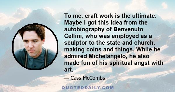 To me, craft work is the ultimate. Maybe I got this idea from the autobiography of Benvenuto Cellini, who was employed as a sculptor to the state and church, making coins and things. While he admired Michelangelo, he