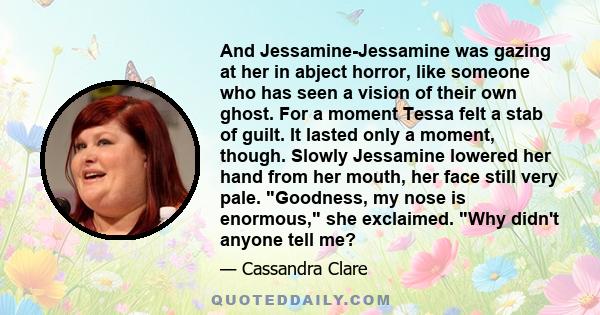 And Jessamine-Jessamine was gazing at her in abject horror, like someone who has seen a vision of their own ghost. For a moment Tessa felt a stab of guilt. It lasted only a moment, though. Slowly Jessamine lowered her