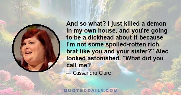 And so what? I just killed a demon in my own house, and you're going to be a dickhead about it because I'm not some spoiled-rotten rich brat like you and your sister? Alec looked astonished. What did you call me?