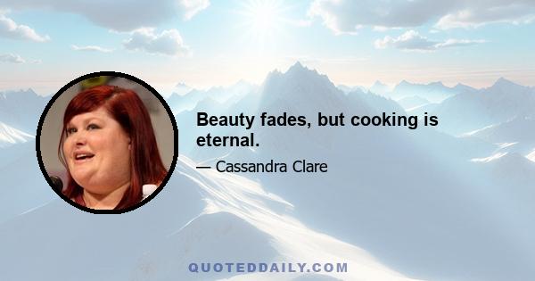 Beauty fades, but cooking is eternal.