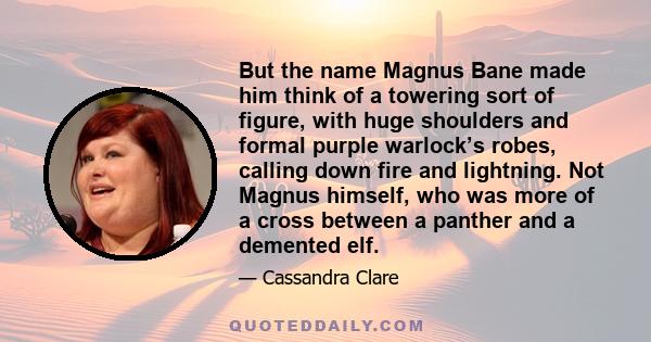 But the name Magnus Bane made him think of a towering sort of figure, with huge shoulders and formal purple warlock’s robes, calling down fire and lightning. Not Magnus himself, who was more of a cross between a panther 