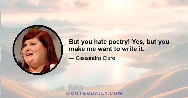 But you hate poetry! Yes, but you make me want to write it.