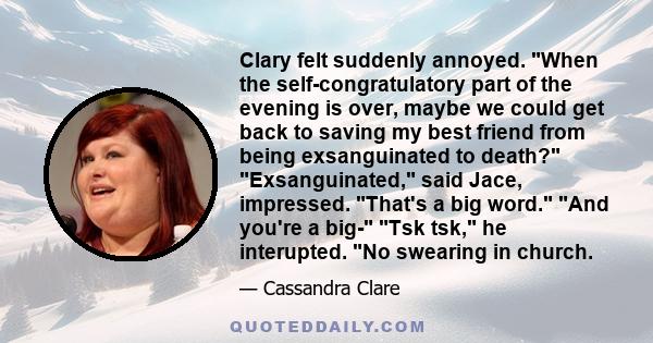 Clary felt suddenly annoyed. When the self-congratulatory part of the evening is over, maybe we could get back to saving my best friend from being exsanguinated to death? Exsanguinated, said Jace, impressed. That's a