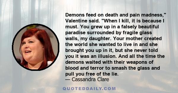 Demons feed on death and pain madness, Valentine said. When I kill, it is because I must. You grew up in a falsely beautiful paradise surrounded by fragile glass walls, my daughter. Your mother created the world she