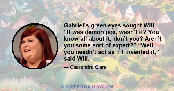 Gabriel’s green eyes sought Will. “It was demon pox, wasn’t it? You know all about it, don’t you? Aren’t you some sort of expert?” “Well, you needn’t act as if I invented it,” said Will.