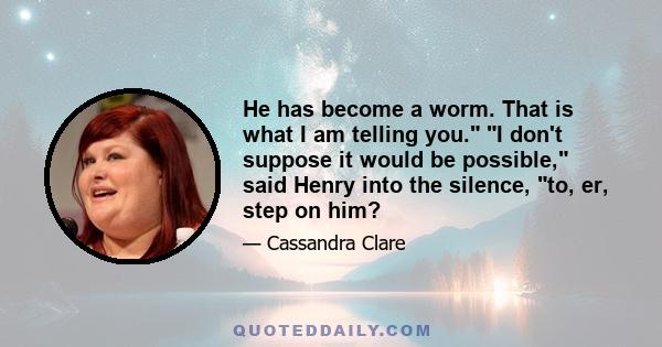 He has become a worm. That is what I am telling you. I don't suppose it would be possible, said Henry into the silence, to, er, step on him?