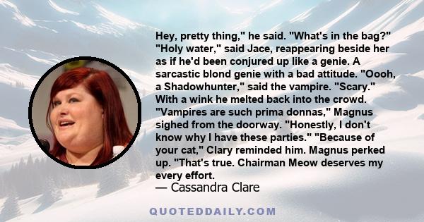 Hey, pretty thing, he said. What's in the bag? Holy water, said Jace, reappearing beside her as if he'd been conjured up like a genie. A sarcastic blond genie with a bad attitude. Oooh, a Shadowhunter, said the vampire. 