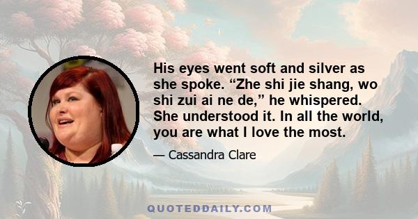 His eyes went soft and silver as she spoke. “Zhe shi jie shang, wo shi zui ai ne de,” he whispered. She understood it. In all the world, you are what I love the most.