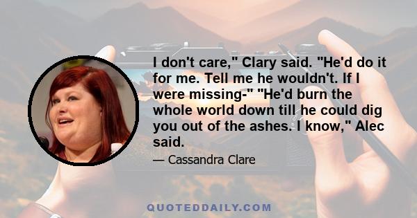 I don't care, Clary said. He'd do it for me. Tell me he wouldn't. If I were missing- He'd burn the whole world down till he could dig you out of the ashes. I know, Alec said.