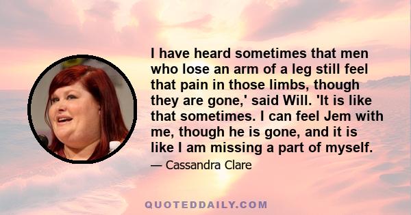 I have heard sometimes that men who lose an arm of a leg still feel that pain in those limbs, though they are gone,' said Will. 'It is like that sometimes. I can feel Jem with me, though he is gone, and it is like I am