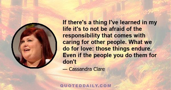 If there's a thing I've learned in my life it's to not be afraid of the responsibility that comes with caring for other people. What we do for love: those things endure. Even if the people you do them for don't