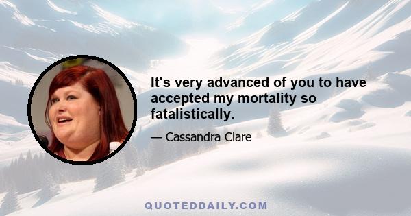 It's very advanced of you to have accepted my mortality so fatalistically.