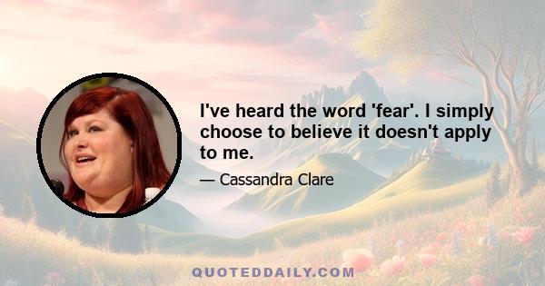 I've heard the word 'fear'. I simply choose to believe it doesn't apply to me.