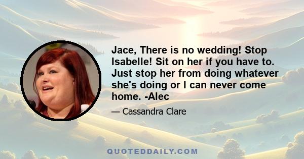 Jace, There is no wedding! Stop Isabelle! Sit on her if you have to. Just stop her from doing whatever she's doing or I can never come home. -Alec
