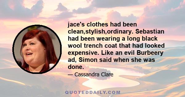 jace's clothes had been clean,stylish,ordinary. Sebastian had been wearing a long black wool trench coat that had looked expensive. Like an evil Burbeery ad, Simon said when she was done.