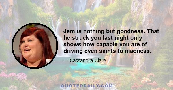 Jem is nothing but goodness. That he struck you last night only shows how capable you are of driving even saints to madness.