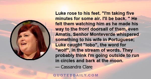 Luke rose to his feet. I'm taking five minutes for some air. I'll be back.  He felt them watching him as he made his way to the front doorsall of them, even Amatis. Senhor Monteverde whispered something to his wife in