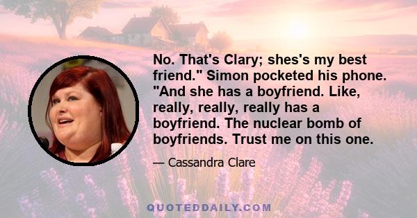 No. That's Clary; shes's my best friend. Simon pocketed his phone. And she has a boyfriend. Like, really, really, really has a boyfriend. The nuclear bomb of boyfriends. Trust me on this one.