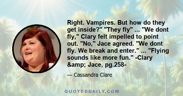 Right. Vampires. But how do they get inside? They fly ... We dont fly, Clary felt impelled to point out. No, Jace agreed. We dont fly. We break and enter. ... Flying sounds like more fun. -Clary & Jace, pg.258-