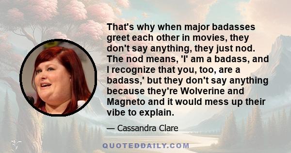 That's why when major badasses greet each other in movies, they don't say anything, they just nod. The nod means, 'I' am a badass, and I recognize that you, too, are a badass,' but they don't say anything because