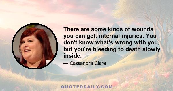 There are some kinds of wounds you can get, internal injuries. You don't know what's wrong with you, but you're bleeding to death slowly inside.