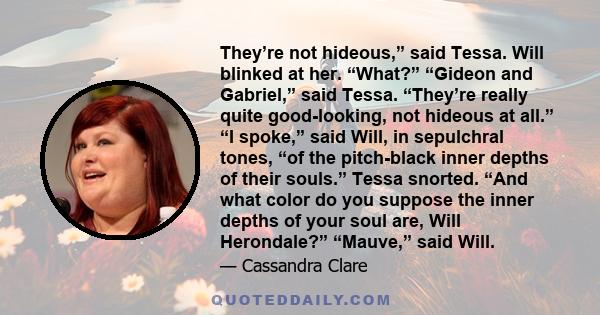 They’re not hideous,” said Tessa. Will blinked at her. “What?” “Gideon and Gabriel,” said Tessa. “They’re really quite good-looking, not hideous at all.” “I spoke,” said Will, in sepulchral tones, “of the pitch-black