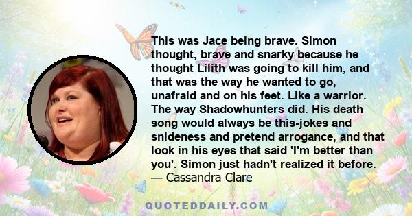 This was Jace being brave. Simon thought, brave and snarky because he thought Lilith was going to kill him, and that was the way he wanted to go, unafraid and on his feet. Like a warrior. The way Shadowhunters did. His