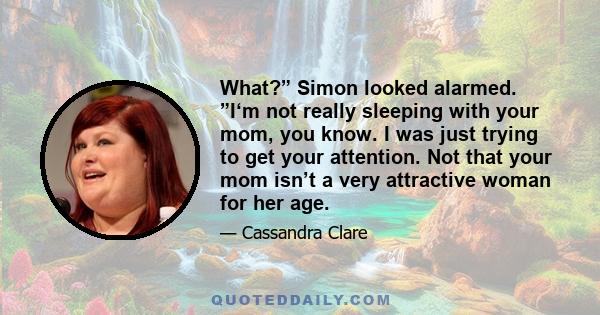 What?” Simon looked alarmed. ”I‘m not really sleeping with your mom, you know. I was just trying to get your attention. Not that your mom isn’t a very attractive woman for her age.