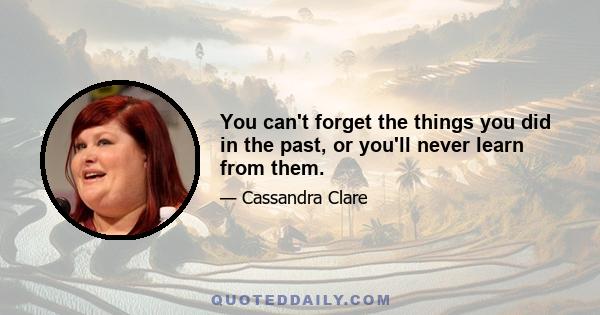 You can't forget the things you did in the past, or you'll never learn from them.