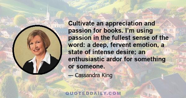 Cultivate an appreciation and passion for books. I’m using passion in the fullest sense of the word: a deep, fervent emotion, a state of intense desire; an enthusiastic ardor for something or someone.