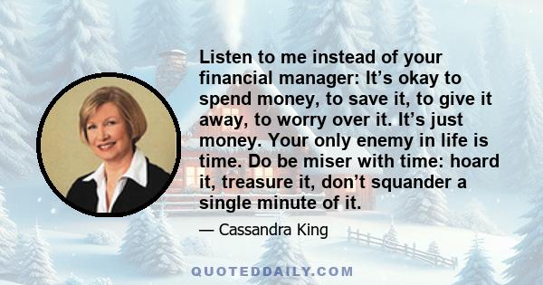 Listen to me instead of your financial manager: It’s okay to spend money, to save it, to give it away, to worry over it. It’s just money. Your only enemy in life is time. Do be miser with time: hoard it, treasure it,