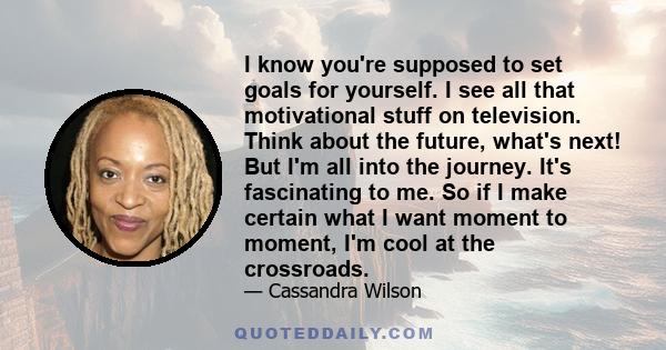 I know you're supposed to set goals for yourself. I see all that motivational stuff on television. Think about the future, what's next! But I'm all into the journey. It's fascinating to me. So if I make certain what I