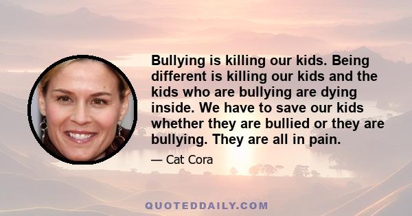 Bullying is killing our kids. Being different is killing our kids and the kids who are bullying are dying inside. We have to save our kids whether they are bullied or they are bullying. They are all in pain.