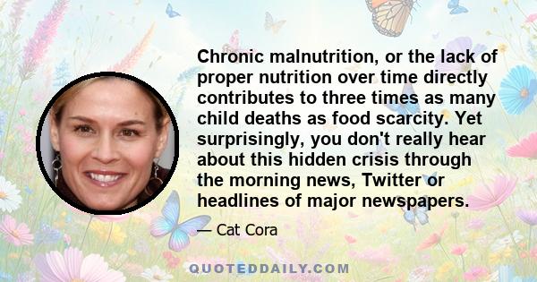 Chronic malnutrition, or the lack of proper nutrition over time directly contributes to three times as many child deaths as food scarcity. Yet surprisingly, you don't really hear about this hidden crisis through the