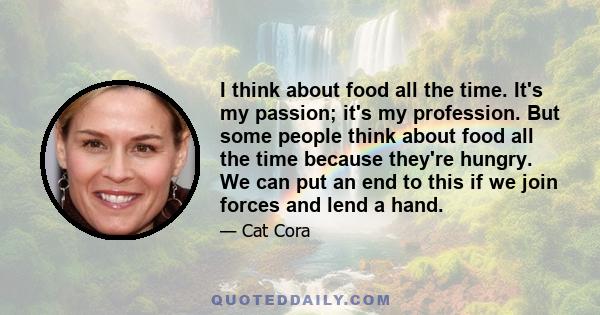 I think about food all the time. It's my passion; it's my profession. But some people think about food all the time because they're hungry. We can put an end to this if we join forces and lend a hand.