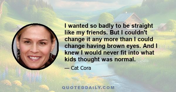 I wanted so badly to be straight like my friends. But I couldn't change it any more than I could change having brown eyes. And I knew I would never fit into what kids thought was normal.