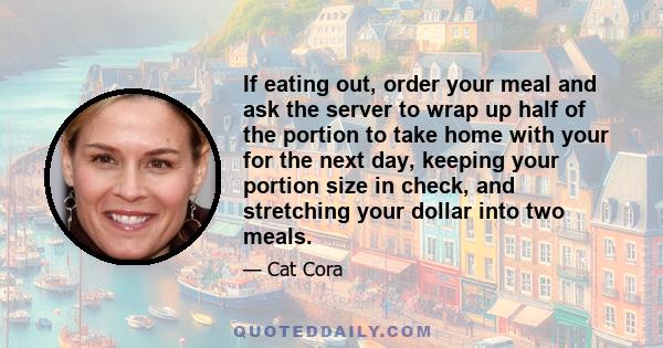 If eating out, order your meal and ask the server to wrap up half of the portion to take home with your for the next day, keeping your portion size in check, and stretching your dollar into two meals.