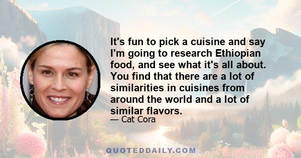 It's fun to pick a cuisine and say I'm going to research Ethiopian food, and see what it's all about. You find that there are a lot of similarities in cuisines from around the world and a lot of similar flavors.