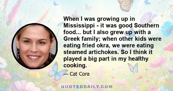 When I was growing up in Mississippi - it was good Southern food... but I also grew up with a Greek family; when other kids were eating fried okra, we were eating steamed artichokes. So I think it played a big part in