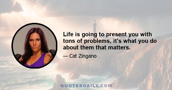 Life is going to present you with tons of problems, it's what you do about them that matters.