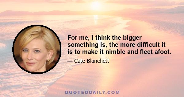 For me, I think the bigger something is, the more difficult it is to make it nimble and fleet afoot.