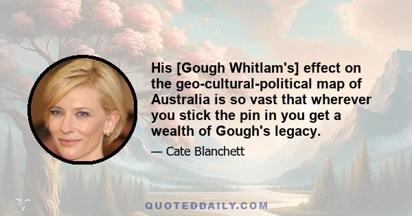 His [Gough Whitlam's] effect on the geo-cultural-political map of Australia is so vast that wherever you stick the pin in you get a wealth of Gough's legacy.
