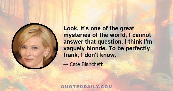 Look, it's one of the great mysteries of the world, I cannot answer that question. I think I'm vaguely blonde. To be perfectly frank, I don't know.