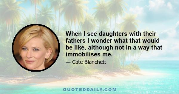 When I see daughters with their fathers I wonder what that would be like, although not in a way that immobilises me.