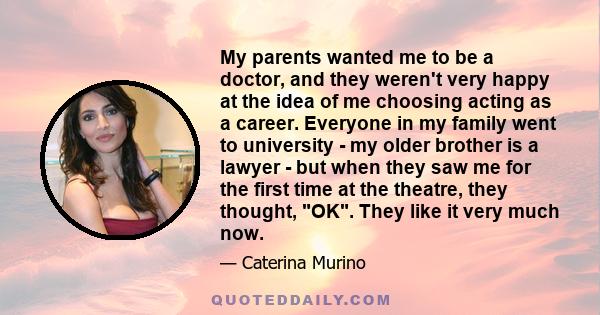 My parents wanted me to be a doctor, and they weren't very happy at the idea of me choosing acting as a career. Everyone in my family went to university - my older brother is a lawyer - but when they saw me for the