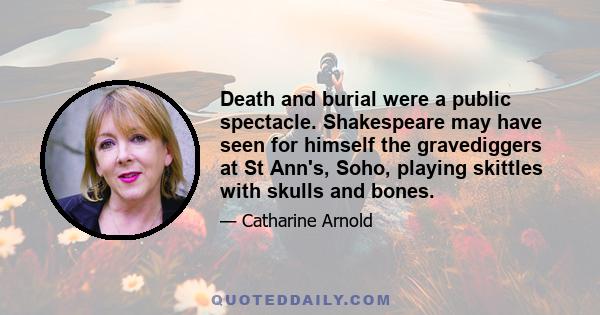 Death and burial were a public spectacle. Shakespeare may have seen for himself the gravediggers at St Ann's, Soho, playing skittles with skulls and bones.