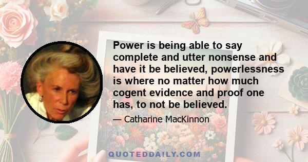 Power is being able to say complete and utter nonsense and have it be believed, powerlessness is where no matter how much cogent evidence and proof one has, to not be believed.