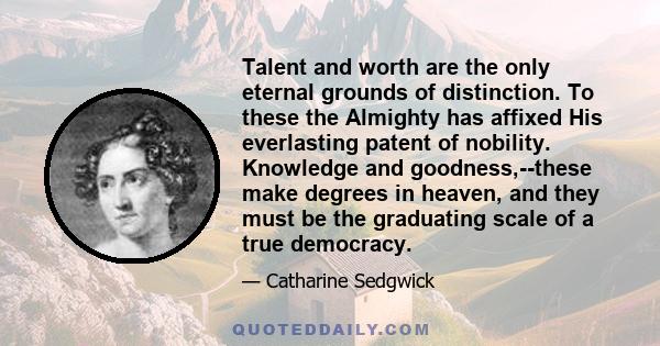 Talent and worth are the only eternal grounds of distinction. To these the Almighty has affixed His everlasting patent of nobility. Knowledge and goodness,--these make degrees in heaven, and they must be the graduating