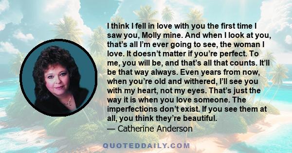 I think I fell in love with you the first time I saw you, Molly mine. And when I look at you, that’s all I’m ever going to see, the woman I love. It doesn’t matter if you’re perfect. To me, you will be, and that’s all